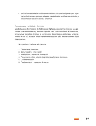 • Vinculación creciente del conocimiento científico con otras disciplinas para expli-
        car los fenómenos y procesos naturales, y su aplicación en diferentes contextos y
        situaciones de relevancia social y ambiental.



estándares de Habilidades digitales
los estándares Curriculares de Habilidades digitales presentan la visión de una po-
blación que utiliza medios y entornos digitales para comunicar ideas e información,
e interactuar con otros. implican la comprensión de conceptos, sistemas y funciona-
miento de las tiC; es decir, utilizar herramientas digitales para resolver distintos tipos
de problemas.


    Se organizan a partir de seis campos:


    1. Creatividad e innovación.
    2. Comunicación y colaboración.
    3. Investigación y manejo de información.
    4. Pensamiento crítico, solución de problemas y toma de decisiones.
    5. Ciudadanía digital.
    6. Funcionamiento y conceptos de las tiC.




                                                                                             89
 