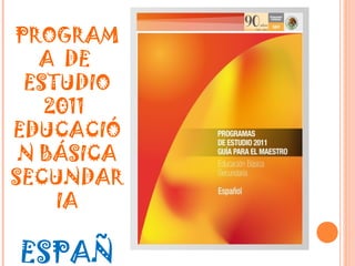 PROGRAM
   A DE
 ESTUDIO
   2011
EDUCACIÓ
 N BÁSICA
SECUNDAR
    IA

ESPAÑ
 