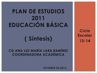 Ciclo
Escolar
13-14
PLAN DE ESTUDIOS
2011
EDUCACIÓN BÁSICA
( Síntesis)
CD ANA LUZ MARÍA LARA RAMÍREZ
COORDINADORA ACADÉMICA
OCTUBRE 25,2013.
 