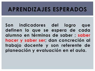 APRENDIZAJES ESPERADOS
Son indicadores del logro que
definen lo que se espera de cada
alumno en términos de saber ; saber
hacer y saber ser; dan concreción al
trabajo docente y son referente de
planeación y evaluación en el aula.
 