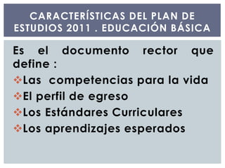 Es el documento rector que
define :
Las competencias para la vida
El perfil de egreso
Los Estándares Curriculares
Los aprendizajes esperados
CARACTERÍSTICAS DEL PLAN DE
ESTUDIOS 2011 . EDUCACIÓN BÁSICA
 