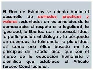 El Plan de Estudios se orienta hacia el
desarrollo de actitudes, prácticas y
valores sustentados en los principios de la
democracia: el respeto a la legalidad, la
igualdad, la libertad con responsabilidad,
la participación, el diálogo y la búsqueda
de acuerdos; la tolerancia, la pluralidad,
así como una ética basada en los
principios del Estado laico, que son el
marco de la educación humanista y
científica que establece el Artículo
Tercero Constitucional.
 