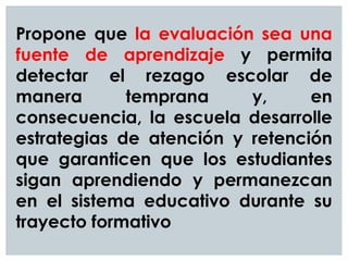 Propone que la evaluación sea una
fuente de aprendizaje y permita
detectar el rezago escolar de
manera temprana y, en
consecuencia, la escuela desarrolle
estrategias de atención y retención
que garanticen que los estudiantes
sigan aprendiendo y permanezcan
en el sistema educativo durante su
trayecto formativo
 