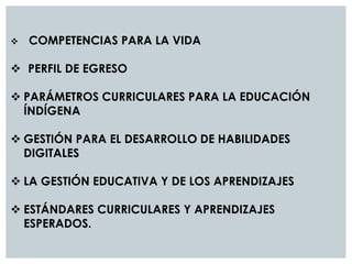 COMPETENCIAS PARA LA VIDA
 PERFIL DE EGRESO
 PARÁMETROS CURRICULARES PARA LA EDUCACIÓN
ÍNDÍGENA
 GESTIÓN PARA EL DESARROLLO DE HABILIDADES
DIGITALES
 LA GESTIÓN EDUCATIVA Y DE LOS APRENDIZAJES
 ESTÁNDARES CURRICULARES Y APRENDIZAJES
ESPERADOS.
 