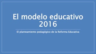 El modelo educativo
2016
El planteamiento pedagógico de la Reforma Educativa
 