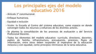 Los principales ejes del modelo
educativo 2016
• Artículo 3º constitucional.
• Enfoque humanista.
• Equidad e inclusión
• Visión: la Escuela al Centro del sistema educativo, como espacio en donde
convergen todos los recursos y esfuerzos de los distintos actores.
• Se plantea la consolidación de los procesos de evaluación y del Servicio
Profesional Docente.
• Todos los elementos del modelo educativo –currículo, directores, docentes,
padres de familia, infraestructura, presupuesto, procesos, flujos de
información, entre otros deben responder al imperativo de la educación
inclusiva y con equidad, como principios intrínsecos de la tarea educativa.
 