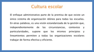 Cultura escolar
El enfoque administrativo parte de la premisa de que existe un
único sistema de organización idóneo para todas las escuelas.
En otras palabras, es una visión estandarizada de la gestión que,
independientemente de las circunstancias, contextos y
particularidades, supone que los mismos principios y
lineamientos permiten a todas las organizaciones escolares
trabajar de forma efectiva y eficiente.
 