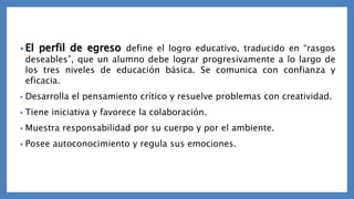 • El perfil de egreso define el logro educativo, traducido en “rasgos
deseables”, que un alumno debe lograr progresivamente a lo largo de
los tres niveles de educación básica. Se comunica con confianza y
eficacia.
• Desarrolla el pensamiento crítico y resuelve problemas con creatividad.
• Tiene iniciativa y favorece la colaboración.
• Muestra responsabilidad por su cuerpo y por el ambiente.
• Posee autoconocimiento y regula sus emociones.
 
