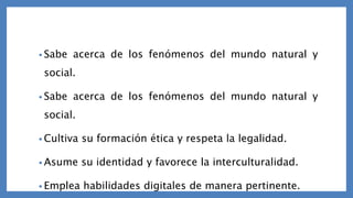 • Sabe acerca de los fenómenos del mundo natural y
social.
• Sabe acerca de los fenómenos del mundo natural y
social.
• Cultiva su formación ética y respeta la legalidad.
• Asume su identidad y favorece la interculturalidad.
• Emplea habilidades digitales de manera pertinente.
 
