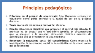Principios pedagógicos
1. Enfocarse en el proceso de aprendizaje: Esta Propuesta reconoce al
estudiante como parte esencial y la razón de ser de la práctica
docente.
2. Tener en cuenta los saberes previos del alumno.
3. Diseñar situaciones didácticas que propicien el aprendizaje situado: El
profesor ha de buscar que el estudiante aprenda en circunstancias
que lo acerquen a la realidad, simulando distintas maneras de
aprendizaje que se originan en la vida cotidiana.
4. Reconocer la naturaleza social del conocimiento: Como muestra la
investigación, la interacción social es insustituible en la construcción
del conocimiento
 