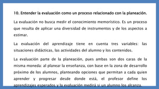 10. Entender la evaluación como un proceso relacionado con la planeación.
La evaluación no busca medir el conocimiento memorístico. Es un proceso
que resulta de aplicar una diversidad de instrumentos y de los aspectos a
estimar.
La evaluación del aprendizaje tiene en cuenta tres variables: las
situaciones didácticas, las actividades del alumno y los contenidos.
La evaluación parte de la planeación, pues ambas son dos caras de la
misma moneda: al planear la enseñanza, con base en la zona de desarrollo
próximo de los alumnos, planteando opciones que permitan a cada quien
aprender y progresar desde donde está, el profesor define los
aprendizajes esperados y la evaluación medirá si un alumno los alcanza.
 
