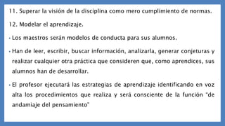 11. Superar la visión de la disciplina como mero cumplimiento de normas.
12. Modelar el aprendizaje.
• Los maestros serán modelos de conducta para sus alumnos.
• Han de leer, escribir, buscar información, analizarla, generar conjeturas y
realizar cualquier otra práctica que consideren que, como aprendices, sus
alumnos han de desarrollar.
• El profesor ejecutará las estrategias de aprendizaje identificando en voz
alta los procedimientos que realiza y será consciente de la función “de
andamiaje del pensamiento”
 