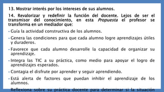 13. Mostrar interés por los intereses de sus alumnos.
14. Revalorizar y redefinir la función del docente. Lejos de ser el
transmisor del conocimiento, en esta Propuesta el profesor se
transforma en un mediador que:
• Guía la actividad constructiva de los alumnos.
• Genera las condiciones para que cada alumno logre aprendizajes útiles
y duraderos.
• Favorece que cada alumno desarrolle la capacidad de organizar su
aprendizaje.
• Integra las TIC a su práctica, como medio para apoyar el logro de
aprendizajes esperados.
• Contagia el disfrute por aprender y seguir aprendiendo.
• Está alerta de factores que puedan inhibir el aprendizaje de los
alumnos.
• Reflexiona sobre su práctica docente para determinar si la situación
 