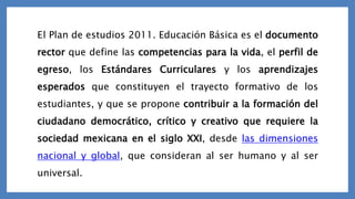 E l Plan de estudios 2011. Educación Básica es el documento
rector que define las competencias para la vida, el perfil de
egreso, los Estándares Curriculares y los aprendizajes
esperados que constituyen el trayecto formativo de los
estudiantes, y que se propone contribuir a la formación del
ciudadano democrático, crítico y creativo que requiere la
sociedad mexicana en el siglo XXI, desde las dimensiones
nacional y global, que consideran al ser humano y al ser
universal.
 