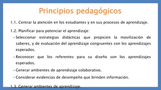 Principios pedagógicos
1.1. Centrar la atención en los estudiantes y en sus procesos de aprendizaje.
1.2. Planificar para potenciar el aprendizaje:
• Seleccionar estrategias didácticas que propicien la movilización de
saberes, y de evaluación del aprendizaje congruentes con los aprendizajes
esperados.
• Reconocer que los referentes para su diseño son los aprendizajes
esperados.
• Generar ambientes de aprendizaje colaborativo.
• Considerar evidencias de desempeño que brinden información.
1.3. Generar ambientes de aprendizaje.
 