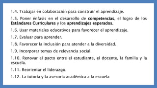 1.4. Trabajar en colaboración para construir el aprendizaje.
1.5. Poner énfasis en el desarrollo de competencias, el logro de los
Estándares Curriculares y los aprendizajes esperados.
1.6. Usar materiales educativos para favorecer el aprendizaje.
1.7. Evaluar para aprender.
1.8. Favorecer la inclusión para atender a la diversidad.
1.9. Incorporar temas de relevancia social.
1.10. Renovar el pacto entre el estudiante, el docente, la familia y la
escuela.
1.11. Reorientar el liderazgo.
1.12. La tutoría y la asesoría académica a la escuela
 