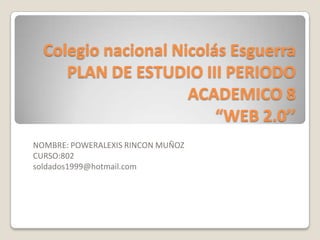 Colegio nacional Nicolás Esguerra
PLAN DE ESTUDIO III PERIODO
ACADEMICO 8
“WEB 2.0’’
NOMBRE: POWERALEXIS RINCON MUÑOZ
CURSO:802
soldados1999@hotmail.com
 