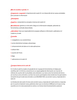 Plan de estudios 3 periodo 8
Competencia: comprende la importancia de la web 2.0 en el desarrollo de las nuevas actividades
para controlar la información
Desempeños
Cognitivo: comprende los conceptos inmersos de la web 2.0
Procedimental: gestiona un sitio web o blog con la información trabajada, aplicando las
herramientas y actitudes desarrolladas
Actitudinal: hace uso responsable de los equipos software e información publicada en el
cuaderno y la web
Contenido
1. navegadores y sus características
2.correo electrónico/ ventajas y desventajas
3. almacenamiento de datos en la nube-aplicaciones
4.sofware libre
5.usuarios de ITunes
6.blogs
7. aplicaciones en la web 2.0
Conceptos básicos de la web 2.0
En 15 años la web ha creado y ha pasado de ser un grupo de herramientas al trabajo para
científicos del C.E.R.N (1) a convertirse en un espacio global de información con mas de mil
millones de usuarios den la actualidad, esta volviendo a sus raíces como herramienta de lectura
y/o escritura como entrando a una fase mas social y participativa estas tendencias han generado la
sensación de que la web esta entrando a una SEGUNDA FACE una versión nueva y mejorada de la
web 2.0
La introducción de la web 2.0 vista como versión nueva y mejorada de la web anterior y mejorada
por el usuario es bastante nueva, podríamos decir que se remonta al 2000 pero en lo que no hay
acuerdo es en el si esta aseveración es cierta o si al menos tiene funcionamiento sustancial
 