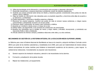 PLAN DE ESTUDIOS BACHILLERATO GENERAL
28
6. Utiliza las tecnologías de la información y comunicación para procesar e interpretar información.
7. Desarrolla innovaciones y propone soluciones a problemas a partir de métodos establecidos.
8. Sustenta una postura personal sobre temas de interés y relevancia general, considerando otros puntos de vista de
manera crítica y reflexiva.
9. Elige las fuentes de información más relevantes para un propósito específico y discrimina entre ellas de acuerdo a
su relevancia y confiabilidad.
10.Evalúa argumentos y opiniones e identifica prejuicios y falacias.
11.Reconoce los propios prejuicios, modifica sus puntos de vista al conocer nuevas evidencias, e integra nuevos
conocimientos y perspectivas al acervo con el que cuenta.
12.Estructura ideas y argumentos de manera clara coherente y sintética.
13.Aprende por iniciativa e interés propio a lo largo de la vida.
14.Define metas y da seguimiento a sus procesos de construcción de conocimiento.
15.Identifica las actividades que le resultan de menor y mayor interés y dificultad, reconociendo y controlando sus
reacciones frente a retos y obstáculos.
16.Articula saberes de diversos campos y establece relaciones entre ellos y su vida cotidiana.
MECANISMOS DE GESTIÓN DE LA REFORMA INTEGRAL DE LA EDUCACIÓN MEDIA SUPERIOR. (RIEMS)
La Reforma para crear el Sistema Nacional de Bachillerato se basa en la creación y adopción del Marco Curricular común
(MCC) por parte de los distintos subsistemas y modalidades de la EMS, pero para ser implementada de manera exitosa
deberá acompañarse de ciertas medidas para fortalecer el desempeño académico de los alumnos, y para mejorar la
calidad de las instituciones. Concretamente se proponen seis mecanismos:
a) Generar espacios de orientación educativa y atención a las necesidades de los alumnos.
b) Formación y actualización de la planta docente.
c) Mejorar las instalaciones y el equipamiento.
 