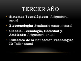 TERCER AÑO 
• Sistemas Tecnológicos: Asignatura 
anual 
• Biotecnología: Seminario cuatrimestral 
• Ciencia, Tecnología, Sociedad y 
Ambiente: Asignatura anual 
• Didáctica de la Educación Tecnológica 
II: Taller anual 
 