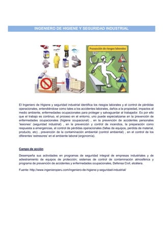 INGENIERO DE HIGIENE Y SEGURIDAD INDUSTRIAL
El Ingeniero de Higiene y seguridad industrial identifica los riesgos laborales y el control de pérdidas
operacionales, entendiéndose como tales a los accidentes laborales, daños a la propiedad, impactos al
medio ambiente, enfermedades ocupacionales para proteger y salvaguardar al trabajador. Es por ello
que el trabajo es continuo, el proceso en el entorno, uno puede especializarse en la prevención de
enfermedades ocupacionales (higiene ocupacional) , en la prevención de accidentes personales
‘lesiones’ (seguridad industrial) , en la prevención y control de incendios, la preparación como
respuesta a emergencias, el control de pérdidas operacionales (fallas de equipos, perdida de material,
producto, etc) , prevención de la contaminación ambiental (control ambiental) , en el control de los
diferentes ‘estresores’ en el ambiente laboral (ergonomía).
Campo de acción
Desempeña sus actividades en programas de seguridad integral de empresas industriales y de
adiestramiento de equipos de protección; sistemas de control de contaminación atmosférica y
programa de prevención de accidentes y enfermedades ocupacionales, Defensa Civil, etcétera.
Fuente: http://www.ingenieroperu.com/ingeniero-de-higiene-y-seguridad-industrial/
 