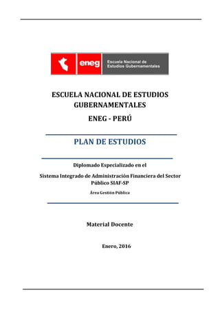 ESCUELA NACIONAL DE ESTUDIOS
GUBERNAMENTALES
ENEG - PERÚ
PLAN DE ESTUDIOS
Diplomado Especializado en el
Sistema Integrado de Administración Financiera del Sector
Público SIAF-SP
Área Gestión Pública
Material Docente
Enero, 2016
 