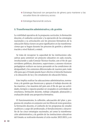 10
y Estrategia Nacional con perspectiva de género para mantener a las
escuelas libres de violencia y acoso.
y Estrategia Nacional de Lectura.
5. Transformación administrativa y de gestión
La viabilidad operativa de la propuesta curricular, la formación
docente, el codiseño curricular y la operación de las estrategias
nacionales y su articulación con los procesos formativos de la
educación básica tienen un peso significativo en las transforma-
ciones que se hagan durante los procesos de gestión y adminis-
tración a nivel federal y estatal.
Se trata de recuperar la capacidad de las instituciones edu-
cativas para construir un proyecto educativo en cada escuela,
involucrando a cada Consejo Técnico Escolar, con el fin de que
servidores públicos, directores, supervisores y asesores técnicos
pedagógicos realicen sus tareas pensando en las condiciones de
desigualdad y los contextos diferenciados de nuestro país; todo
ello para que el Estado pueda hacer efectivo el derecho humano
a la educación de las y los estudiantes de educación básica.
Esto implica realizar las adecuaciones administrativas, norma-
tivas y de gestión que favorezcan y apoyen el trabajo docente de
las maestras y los maestros del país con el fin de que sus activi-
dades, tiempos y espacios puedan ser ocupados en actividades de
enseñanza, formación docente, trabajo colegiado, planeación y
evaluación desde una perspectiva formativa.
El funcionamiento, la reflexión, adecuación del plan y pro-
gramas de estudios en conjunto con los libros de texto gratuitos;
la formación docente, el codiseño de los programas de estudio
analíticos a cargo del profesorado, el fortalecimiento y desarro-
llo de las cinco estrategias nacionales, así como la transforma-
ción administrativa y de gestión de las instituciones educativas
del Estado, se realizarán durante el ciclo escolar 2022-2023, y en
 