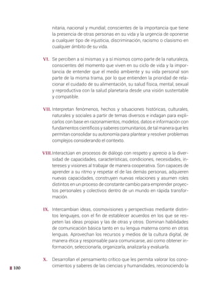 100
nitaria, nacional y mundial; conscientes de la importancia que tiene
la presencia de otras personas en su vida y la urgencia de oponerse
a cualquier tipo de injusticia, discriminación, racismo o clasismo en
cualquier ámbito de su vida.
VI. Se perciben a sí mismas y a sí mismos como parte de la naturaleza,
conscientes del momento que viven en su ciclo de vida y la impor-
tancia de entender que el medio ambiente y su vida personal son
parte de la misma trama, por lo que entienden la prioridad de rela-
cionar el cuidado de su alimentación, su salud física, mental, sexual
y reproductiva con la salud planetaria desde una visión sustentable
y compatible.
VII. Interpretan fenómenos, hechos y situaciones históricas, culturales,
naturales y sociales a partir de temas diversos e indagan para expli-
carlos con base en razonamientos, modelos, datos e información con
fundamentos científicos y saberes comunitarios, de tal manera que les
permitan consolidar su autonomía para plantear y resolver problemas
complejos considerando el contexto.
VIII.Interactúan en procesos de diálogo con respeto y aprecio a la diver-
sidad de capacidades, características, condiciones, necesidades, in-
tereses y visiones al trabajar de manera cooperativa. Son capaces de
aprender a su ritmo y respetar el de las demás personas, adquieren
nuevas capacidades, construyen nuevas relaciones y asumen roles
distintos en un proceso de constante cambio para emprender proyec-
tos personales y colectivos dentro de un mundo en rápida transfor-
mación.
IX. Intercambian ideas, cosmovisiones y perspectivas mediante distin-
tos lenguajes, con el fin de establecer acuerdos en los que se res-
peten las ideas propias y las de otras y otros. Dominan habilidades
de comunicación básica tanto en su lengua materna como en otras
lenguas. Aprovechan los recursos y medios de la cultura digital, de
manera ética y responsable para comunicarse, así como obtener in-
formación, seleccionarla, organizarla, analizarla y evaluarla.
X. Desarrollan el pensamiento crítico que les permita valorar los cono-
cimientos y saberes de las ciencias y humanidades, reconociendo la
 