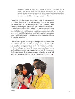 101
importancia que tienen la historia y la cultura para examinar crítica-
mente sus propias ideas y el valor de los puntos de vista de las y los
demás como elementos centrales para proponer transformaciones
en su comunidad desde una perspectiva solidaria.
Con esta transformación curricular, el perfil de egreso define
el ideal de ciudadanas y ciudadanos integrantes de una socie-
dad democrática acorde con el siglo xxi y con el cambio civili-
zatorio que ha surgido a raíz de la pandemia del SARS-CoV-2.
El horizonte que la escuela ofrece a la población estudiantil
implica la transformación de un espacio en donde se aprenda
tanto en lo individual como en lo colectivo, de tal manera que
se dé sentido a los saberes y conocimientos en la vida cotidiana
de las y los estudiantes.
El desarrollo pleno de sus capacidades permitirá que afiancen
su autonomía; valoren su vida, su cuerpo y su identidad junto
con la de las demás personas, al mismo tiempo que vayan reco-
nociendo la importancia de vivir en comunidad. En ese tenor,
las finalidades en cada nivel educativo que han de proponerse
desde cada espacio de participación deben dirigirse al logro del
perfil de las y los estudiantes al concluir la educación básica.
Oaxaca
 