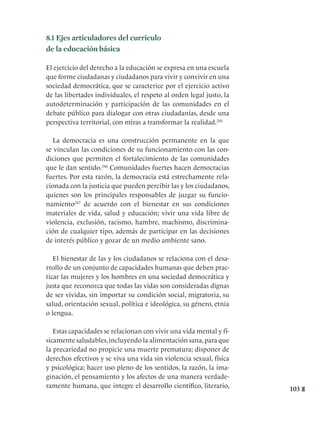 103
8.1 Ejes articuladores del currículo
de la educación básica
El ejercicio del derecho a la educación se expresa en una escuela
que forme ciudadanas y ciudadanos para vivir y convivir en una
sociedad democrática, que se caracterice por el ejercicio activo
de las libertades individuales, el respeto al orden legal justo, la
autodeterminación y participación de las comunidades en el
debate público para dialogar con otras ciudadanías, desde una
perspectiva territorial, con miras a transformar la realidad.245
La democracia es una construcción permanente en la que
se vinculan las condiciones de su funcionamiento con las con-
diciones que permiten el fortalecimiento de las comunidades
que le dan sentido.246
Comunidades fuertes hacen democracias
fuertes. Por esta razón, la democracia está estrechamente rela-
cionada con la justicia que pueden percibir las y los ciudadanos,
quienes son los principales responsables de juzgar su funcio-
namiento247
de acuerdo con el bienestar en sus condiciones
materiales de vida, salud y educación; vivir una vida libre de
violencia, exclusión, racismo, hambre, machismo, discrimina-
ción de cualquier tipo, además de participar en las decisiones
de interés público y gozar de un medio ambiente sano.
El bienestar de las y los ciudadanos se relaciona con el desa-
rrollo de un conjunto de capacidades humanas que deben prac-
ticar las mujeres y los hombres en una sociedad democrática y
justa que reconozca que todas las vidas son consideradas dignas
de ser vividas, sin importar su condición social, migratoria, su
salud, orientación sexual, política e ideológica, su género, etnia
o lengua.
Estas capacidades se relacionan con vivir una vida mental y fí-
sicamente saludables,incluyendo la alimentación sana,para que
la precariedad no propicie una muerte prematura; disponer de
derechos efectivos y se viva una vida sin violencia sexual, física
y psicológica; hacer uso pleno de los sentidos, la razón, la ima-
ginación, el pensamiento y los afectos de una manera verdade-
ramente humana, que integre el desarrollo científico, literario,
 