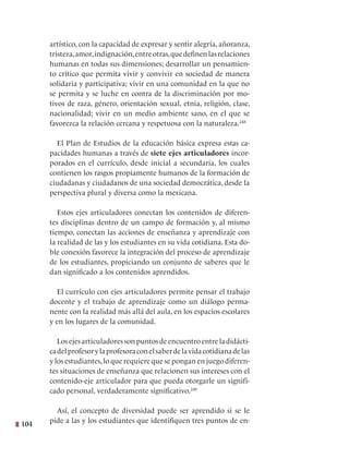 104
artístico, con la capacidad de expresar y sentir alegría, añoranza,
tristeza,amor,indignación,entreotras,quedefinenlasrelaciones
humanas en todas sus dimensiones; desarrollar un pensamien-
to crítico que permita vivir y convivir en sociedad de manera
solidaria y participativa; vivir en una comunidad en la que no
se permita y se luche en contra de la discriminación por mo-
tivos de raza, género, orientación sexual, etnia, religión, clase,
nacionalidad; vivir en un medio ambiente sano, en el que se
favorezca la relación cercana y respetuosa con la naturaleza.248
El Plan de Estudios de la educación básica expresa estas ca-
pacidades humanas a través de siete ejes articuladores incor-
porados en el currículo, desde inicial a secundaria, los cuales
contienen los rasgos propiamente humanos de la formación de
ciudadanas y ciudadanos de una sociedad democrática, desde la
perspectiva plural y diversa como la mexicana.
Estos ejes articuladores conectan los contenidos de diferen-
tes disciplinas dentro de un campo de formación y, al mismo
tiempo, conectan las acciones de enseñanza y aprendizaje con
la realidad de las y los estudiantes en su vida cotidiana. Esta do-
ble conexión favorece la integración del proceso de aprendizaje
de los estudiantes, propiciando un conjunto de saberes que le
dan significado a los contenidos aprendidos.
El currículo con ejes articuladores permite pensar el trabajo
docente y el trabajo de aprendizaje como un diálogo perma-
nente con la realidad más allá del aula, en los espacios escolares
y en los lugares de la comunidad.
Los ejes articuladores son puntos de encuentro entre la didácti-
cadelprofesorylaprofesoraconelsaberdelavidacotidianadelas
y los estudiantes,lo que requiere que se pongan en juego diferen-
tes situaciones de enseñanza que relacionen sus intereses con el
contenido-eje articulador para que pueda otorgarle un signifi-
cado personal, verdaderamente significativo.249
Así, el concepto de diversidad puede ser aprendido si se le
pide a las y los estudiantes que identifiquen tres puntos de en-
 