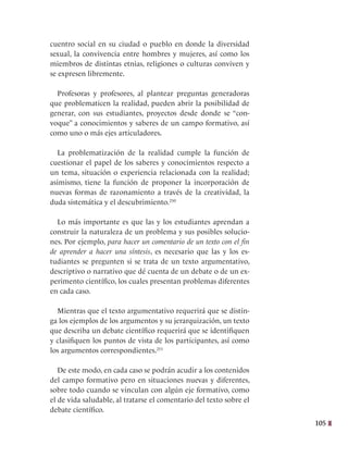 105
cuentro social en su ciudad o pueblo en donde la diversidad
sexual, la convivencia entre hombres y mujeres, así como los
miembros de distintas etnias, religiones o culturas conviven y
se expresen libremente.
Profesoras y profesores, al plantear preguntas generadoras
que problematicen la realidad, pueden abrir la posibilidad de
generar, con sus estudiantes, proyectos desde donde se “con-
voque” a conocimientos y saberes de un campo formativo, así
como uno o más ejes articuladores.
La problematización de la realidad cumple la función de
cuestionar el papel de los saberes y conocimientos respecto a
un tema, situación o experiencia relacionada con la realidad;
asimismo, tiene la función de proponer la incorporación de
nuevas formas de razonamiento a través de la creatividad, la
duda sistemática y el descubrimiento.250
Lo más importante es que las y los estudiantes aprendan a
construir la naturaleza de un problema y sus posibles solucio-
nes. Por ejemplo, para hacer un comentario de un texto con el fin
de aprender a hacer una síntesis, es necesario que las y los es-
tudiantes se pregunten si se trata de un texto argumentativo,
descriptivo o narrativo que dé cuenta de un debate o de un ex-
perimento científico, los cuales presentan problemas diferentes
en cada caso.
Mientras que el texto argumentativo requerirá que se distin-
ga los ejemplos de los argumentos y su jerarquización, un texto
que describa un debate científico requerirá que se identifiquen
y clasifiquen los puntos de vista de los participantes, así como
los argumentos correspondientes.251
De este modo, en cada caso se podrán acudir a los contenidos
del campo formativo pero en situaciones nuevas y diferentes,
sobre todo cuando se vinculan con algún eje formativo, como
el de vida saludable, al tratarse el comentario del texto sobre el
debate científico.
 
