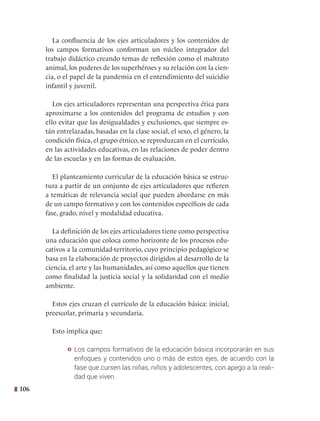 106
La confluencia de los ejes articuladores y los contenidos de
los campos formativos conforman un núcleo integrador del
trabajo didáctico creando temas de reflexión como el maltrato
animal, los poderes de los superhéroes y su relación con la cien-
cia, o el papel de la pandemia en el entendimiento del suicidio
infantil y juvenil.
Los ejes articuladores representan una perspectiva ética para
aproximarse a los contenidos del programa de estudios y con
ello evitar que las desigualdades y exclusiones, que siempre es-
tán entrelazadas, basadas en la clase social, el sexo, el género, la
condición física, el grupo étnico, se reproduzcan en el currículo,
en las actividades educativas, en las relaciones de poder dentro
de las escuelas y en las formas de evaluación.   
El planteamiento curricular de la educación básica se estruc-
tura a partir de un conjunto de ejes articuladores que refieren
a temáticas de relevancia social que pueden abordarse en más
de un campo formativo y con los contenidos específicos de cada
fase, grado, nivel y modalidad educativa.
La definición de los ejes articuladores tiene como perspectiva
una educación que coloca como horizonte de los procesos edu-
cativos a la comunidad-territorio, cuyo principio pedagógico se
basa en la elaboración de proyectos dirigidos al desarrollo de la
ciencia, el arte y las humanidades, así como aquellos que tienen
como finalidad la justicia social y la solidaridad con el medio
ambiente.
Estos ejes cruzan el currículo de la educación básica: inicial,
preescolar, primaria y secundaria.
Esto implica que:
y Los campos formativos de la educación básica incorporarán en sus
enfoques y contenidos uno o más de estos ejes, de acuerdo con la
fase que cursen las niñas, niños y adolescentes, con apego a la reali-
dad que viven.
 