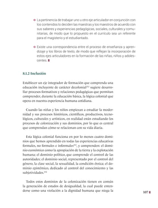 107
y La pertinencia de trabajar uno u otro eje articulador en conjunción con
los contenidos lo deciden las maestras y los maestros de acuerdo con
sus saberes y experiencias pedagógicas, sociales, culturales y comu-
nitarias, de modo que lo propuesto en el currículo sea un referente
para el magisterio y el estudiantado.
y Existe una correspondencia entre el proceso de enseñanza y apren-
dizaje y los libros de texto, de modo que reflejan la incorporación de
estos ejes articuladores en la formación de las niñas, niños y adoles-
centes.
8.1.2 Inclusión
Establecer un eje integrador de formación que comprenda una
educación incluyente de carácter decolonial252
sugiere desarro-
llar procesos formativos y relaciones pedagógicas que permitan
comprender, durante la educación básica, la lógica colonial que
opera en nuestra experiencia humana cotidiana.
Cuando las niñas y los niños empiezan a estudiar la moder-
nidad y sus procesos históricos, científicos, productivos, tecno-
lógicos, culturales y artísticos, en realidad están estudiando los
procesos de colonización y sus dominios, por lo que es central
que comprendan cómo se relacionan con su vida diaria.
Esta lógica colonial funciona en por lo menos cuatro domi-
nios que hemos aprendido en todas las experiencias educativas
formales, no formales e informales253
, y comprenden: el domi-
nio económico como la apropiación de la tierra y la explotación
humana; el dominio político, que comprende el control de las
autoridades; el dominio social, representado por el control del
género, la clase social, la sexualidad, la condición étnica; el do-
minio epistémico, dedicado al control del conocimiento y las
subjetividades.254
Todos estos dominios de la colonización tienen en común
la generación de estados de desigualdad, la cual puede enten-
derse como una violación a la dignidad humana que niega la
 