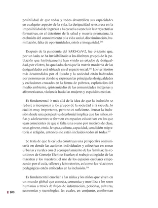 108
posibilidad de que todas y todos desarrollen sus capacidades
en cualquier aspecto de la vida. La desigualdad se expresa en la
imposibilidad de ingresar a la escuela o concluir las trayectorias
formativas, en el deterioro de la salud y muerte prematura, la
exclusión del conocimiento o la vida social, discriminación, hu-
millación, falta de oportunidades, estrés e inseguridad.255
Después de la pandemia del SARS-CoV-2, fue evidente que,
por un lado, se ha invisibilizado a los distintos grupos de la po-
blación que históricamente han vivido en estados de desigual-
dad, por el otro, ha quedado claro que la matriz moderna de las
desigualdades está ubicada en el espacio social.256
Los territorios
más desatendidos por el Estado y la sociedad están habitados
por personas en donde se expresan las principales desigualdades
y exclusiones cruzadas en la forma de pobreza, explotación del
medio ambiente, epistemicidio de las comunidades indígenas y
afromexicanas, violencia hacia las mujeres y expulsión escolar.
Es fundamental ir más allá de la idea de que la inclusión se
reduce a incorporar a los grupos de la sociedad a la escuela, lo
cual es muy importante, pero no es suficiente. Pensar la inclu-
sión desde una perspectiva decolonial implica que los niños, ni-
ñas y adolescentes se formen en espacios educativos en los que
sean conscientes de que si falta una o uno por motivos de clase,
sexo, género, etnia, lengua, cultura, capacidad, condición migra-
toria o religión, entonces no están incluidos todos ni todas.257
Se trata de que la escuela construya una perspectiva comuni-
taria en donde las acciones individuales y colectivas en zonas
urbanas y rurales con el acompañamiento de las familias; las re-
uniones de Consejo Técnico Escolar; el trabajo colegiado de las
maestras y los maestros; el uso de los espacios escolares empe-
zando por el aula, talleres y laboratorios, así como las relaciones
pedagógicas estén enfocadas en la inclusión.258
Es fundamental enseñar a las niñas y los niños que viven en
un mundo global que conecta, comunica y moviliza a los seres
humanos a través de flujos de información, personas, culturas,
economías y tecnologías, las cuales, en conjunto, conforman
 