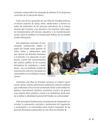 11
conjunto comprenden las estrategia de pilotaje de la propuesta
curricular de la educación básica.
Cada uno de los apartados de este Plan de Estudios prioriza
el interés superior de niñas, niños, adolescentes y jóvenes en
todos los momentos de los procesos educativos, de la misma
manera que reconoce a las maestras y los maestros como agen-
tes fundamentales del proceso educativo y de transformación
social, como lo establece la Constitución Política de los Estados
Unidos Mexicanos.
Esta propuesta curricular en per-
manente construcción ratifica el
papel del Estado como garante de
niñas, niños y adolescentes para
que ejerzan sus derechos humanos,
y el derecho a la educación en par-
ticular, a partir del reconocimiento
del carácter público de las escuelas
formadoras de ciudadanas y ciuda-
danos con un profundo sentido de
construcción colectiva vinculada a la
comunidad en sus múltiples concep-
ciones.4
Asimismo, este Plan de Estudios reconoce el carácter nacio-
nal de valores, saberes, patrimonio ambiental, cultural y político
que conforman el lazo social constituido desde la diversidad lin-
güística, intercultural, histórica, territorial, sexual y de género,
cuyo soporte ético, político y social es la ciudadanía, desde don-
de se define la identidad nacional del Estado en su diversidad.5
Tales principios fundamentan la propuesta de integración cu-
rricular, la autonomía curricular y profesional del magisterio,
y contemplan a la comunidad como núcleo integrador de los
procesos formativos planteados en este Plan de Estudios.
Zacatecas
 