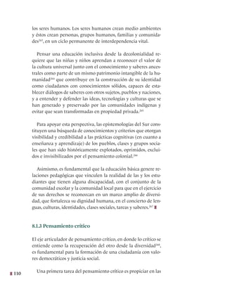 110
los seres humanos. Los seres humanos crean medio ambientes
y éstos crean personas, grupos humanos, familias y comunida-
des263
, en un ciclo permanente de interdependencia vital.
Pensar una educación inclusiva desde la decolonialidad re-
quiere que las niñas y niños aprendan a reconocer el valor de
la cultura universal junto con el conocimiento y saberes ances-
trales como parte de un mismo patrimonio intangible de la hu-
manidad264
que contribuye en la construcción de su identidad
como ciudadanos con conocimientos sólidos, capaces de esta-
blecer diálogos de saberes con otros sujetos, pueblos y naciones,
y a entender y defender las ideas, tecnologías y culturas que se
han generado y preservado por las comunidades indígenas y
evitar que sean transformadas en propiedad privada.265
Para apoyar esta perspectiva, las epistemologías del Sur cons-
tituyen una búsqueda de conocimientos y criterios que otorgan
visibilidad y credibilidad a las prácticas cognitivas (en cuanto a
enseñanza y aprendizaje) de los pueblos, clases y grupos socia-
les que han sido históricamente explotados, oprimidos, exclui-
dos e invisibilizados por el pensamiento colonial.266
Asimismo, es fundamental que la educación básica genere re-
laciones pedagógicas que vinculen la realidad de las y los estu-
diantes que tienen alguna discapacidad, con el conjunto de la
comunidad escolar y la comunidad local para que en el ejercicio
de sus derechos se reconozcan en un marco amplio de diversi-
dad, que fortalezca su dignidad humana, en el concierto de len-
guas, culturas, identidades, clases sociales, tareas y saberes.267
8.1.3 Pensamiento crítico
El eje articulador de pensamiento crítico, en donde lo crítico se
entiende como la recuperación del otro desde la diversidad268
,
es fundamental para la formación de una ciudadanía con valo-
res democráticos y justicia social.
Una primera tarea del pensamiento crítico es propiciar en las
 