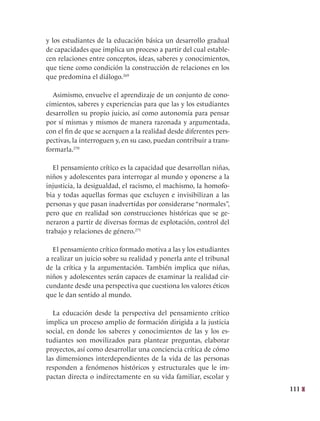 111
y los estudiantes de la educación básica un desarrollo gradual
de capacidades que implica un proceso a partir del cual estable-
cen relaciones entre conceptos, ideas, saberes y conocimientos,
que tiene como condición la construcción de relaciones en los
que predomina el diálogo.269
Asimismo, envuelve el aprendizaje de un conjunto de cono-
cimientos, saberes y experiencias para que las y los estudiantes
desarrollen su propio juicio, así como autonomía para pensar
por sí mismas y mismos de manera razonada y argumentada,
con el fin de que se acerquen a la realidad desde diferentes pers-
pectivas, la interroguen y, en su caso, puedan contribuir a trans-
formarla.270
El pensamiento crítico es la capacidad que desarrollan niñas,
niños y adolescentes para interrogar al mundo y oponerse a la
injusticia, la desigualdad, el racismo, el machismo, la homofo-
bia y todas aquellas formas que excluyen e invisibilizan a las
personas y que pasan inadvertidas por considerarse “normales”,
pero que en realidad son construcciones históricas que se ge-
neraron a partir de diversas formas de explotación, control del
trabajo y relaciones de género.271
El pensamiento crítico formado motiva a las y los estudiantes
a realizar un juicio sobre su realidad y ponerla ante el tribunal
de la crítica y la argumentación. También implica que niñas,
niños y adolescentes serán capaces de examinar la realidad cir-
cundante desde una perspectiva que cuestiona los valores éticos
que le dan sentido al mundo.
La educación desde la perspectiva del pensamiento crítico
implica un proceso amplio de formación dirigida a la justicia
social, en donde los saberes y conocimientos de las y los es-
tudiantes son movilizados para plantear preguntas, elaborar
proyectos, así como desarrollar una conciencia crítica de cómo
las dimensiones interdependientes de la vida de las personas
responden a fenómenos históricos y estructurales que le im-
pactan directa o indirectamente en su vida familiar, escolar y
 