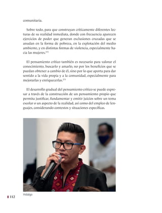 112
comunitaria.
Sobre todo, para que construyan críticamente diferentes lec-
turas de su realidad inmediata, donde con frecuencia aparecen
ejercicios de poder que generan exclusiones cruzadas que se
anudan en la forma de pobreza, en la explotación del medio
ambiente, y en distintas formas de violencia, especialmente ha-
cia las mujeres.272
  
El pensamiento crítico también es necesario para valorar el
conocimiento, buscarlo y amarlo, no por los beneficios que se
puedan obtener a cambio de él, sino por lo que aporta para dar
sentido a la vida propia y a la comunidad, especialmente para
mejorarlas y enriquecerlas.273
El desarrollo gradual del pensamiento crítico se puede expre-
sar a través de la construcción de un pensamiento propio que
permita justificar, fundamentar y emitir juicios sobre un tema
escolar o un aspecto de la realidad, así como del empleo de len-
guajes, considerando contextos y situaciones específicas.
Hidalgo
 