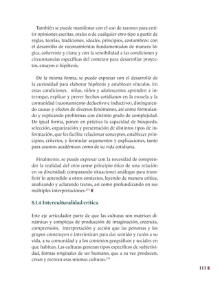 113
También se puede manifestar con el uso de razones para emi-
tir opiniones escritas, orales o de cualquier otro tipo a partir de
reglas, teorías, tradiciones, ideales, principios, costumbres; con
el desarrollo de razonamientos fundamentados de manera ló-
gica, coherente y clara; y con la sensibilidad a las condiciones y
circunstancias específicas del contexto para desarrollar proyec-
tos, ensayos o hipótesis.
De la misma forma, se puede expresar con el desarrollo de
la curiosidad para elaborar hipótesis y establecer vínculos. En
estas condiciones, niñas, niños y adolescentes aprenden a in-
terrogar, explicar y prever hechos cotidianos en la escuela y la
comunidad (razonamiento deductivo e inductivo), distinguien-
do causas y efectos de diversos fenómenos, así como formulan-
do y explicando problemas con distinto grado de complejidad.
De igual forma, ponen en práctica la capacidad de búsqueda,
selección, organización y presentación de distintos tipos de in-
formación, que les facilite relacionar conceptos, establecer prin-
cipios, criterios, y formular argumentos y explicaciones, tanto
para asuntos académicos como de su vida cotidiana.
Finalmente, se puede expresar con la necesidad de compren-
der la realidad del otro como principio ético de una relación
en su diversidad; comparando situaciones análogas para trans-
ferir lo aprendido a otros contextos, leyendo de manera crítica,
analizando y aclarando textos, así como profundizando en sus
múltiples interpretaciones.274
8.1.4 Interculturalidad crítica
Este eje articulador parte de que las culturas son matrices di-
námicas y complejas de producción de imaginación, creencia,
comprensión, interpretación y acción que las personas y los
grupos construyen e interiorizan para dar sentido y razón a su
vida, a su comunidad y a los contextos geográficos y sociales en
que habitan. Las culturas generan tipos específicos de subjetivi-
dad, formas originales de ser humano, que a su vez producen,
crean y recrean esas mismas culturas.275
 