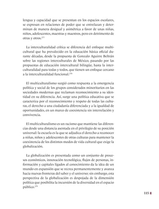 115
lengua y capacidad que se presentan en los espacios escolares,
se expresan en relaciones de poder que se entrelazan y deter-
minan de manera desigual y asimétrica a favor de unas niñas,
niños, adolescentes, maestras y maestros, pero en detrimento de
otras y otros.277
La interculturalidad crítica se diferencia del enfoque multi-
cultural que ha prevalecido en la educación básica oficial du-
rante décadas, desde la propuesta de Gonzalo Aguirre Beltrán
sobre las regiones interculturales de México, pasando por las
propuestas de educación intercultural bilingüe, hasta la inter-
culturalidad para todas y todos, que tienen un enfoque cercano
a la interculturalidad funcional.278
El multiculturalismo surgió como respuesta a la emergencia
política y social de los grupos considerados minoritarios en las
sociedades modernas que reclaman reconocimiento a su iden-
tidad en su diferencia. Así, surge una política educativa que se
caracteriza por el reconocimiento y respeto de todas las cultu-
ras, el derecho a una ciudadanía diferenciada y a la igualdad de
oportunidades, en un marco de coexistencia sin interrelación y
convivencia.
El multiculturalismo es un racismo que mantiene las diferen-
cias desde una distancia asentada en el privilegio de su posición
universal: la escuela es la que se adjudica el derecho a reconocer
a niñas, niños y adolescentes de otras culturas para mantener la
coexistencia de los distintos modos de vida cultural que exige la
globalización.
La globalización es presentada como un conjunto de proce-
sos económicos, innovación tecnológica, flujos de personas, in-
formación y capitales ligados al conocimiento da la idea de un
mundo en expansión que se recrea permanentemente y avanza
hacia nuevas fronteras del saber y el universo; sin embargo, esta
perspectiva de la globalización es despojada de la dimensión
política que posibilita la incursión de la diversidad en el espacio
público.279
 