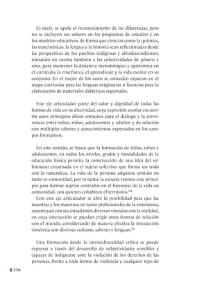 116
Es decir, se apela al reconocimiento de las diferencias, pero
no se incluyen sus saberes en los programas de estudios y en
los modelos educativos, de forma que ciencias como la química,
las matemáticas, la lengua y la historia sean reflexionadas desde
las perspectivas de los pueblos indígenas y afrodescendientes,
tomando en cuenta también a las colectividades de género y
sexo, para mantener la distancia metodológica y epistémica en
el currículo, la enseñanza, el aprendizaje y la vida escolar en su
conjunto. En el mejor de los casos se conceden espacios en el
mapa curricular para las lenguas originarias o licencias para la
elaboración de materiales didácticos regionales.  
Este eje articulador parte del valor y dignidad de todas las
formas de vida en su diversidad, cuya expresión escolar encuen-
tra unos principios éticos comunes para el diálogo y la convi-
vencia entre niñas, niños, adolescentes y adultos y de relación
con múltiples saberes y conocimientos expresados en los cam-
pos formativos.
En este sentido, se busca que la formación de niñas, niños y
adolescentes, en todos los niveles, grados y modalidades de la
educación básica permita la construcción de una idea del ser
humano encarnada en el sujeto colectivo que forma un todo
con la naturaleza. La vida de la persona adquiere sentido en
tanto es comunidad, por lo tanto, la escuela retoma este princi-
pio para formar sujetos centrados en el bienestar de la vida en
comunidad, con quienes cohabitan el territorio.280
Con este eje articulador se abre la posibilidad para que las
maestras y los maestros, en tanto profesionales de la enseñanza,
construyan con sus estudiantes diversos vínculos con la realidad,
en cuya interacción se puedan erigir otras formas de relación
con el mundo, considerando de manera efectiva la interacción
simétrica con diversas culturas, saberes y lenguas.281
Una formación desde la interculturalidad crítica se puede
expresar a través del desarrollo de subjetividades sensibles y
capaces de indignarse ante la violación de los derechos de las
personas, frente a toda forma de violencia y cualquier tipo de
 