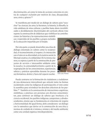117
discriminación, así como la toma de acciones concretas en con-
tra de cualquier exclusión por motivos de clase, discapacidad,
sexo, etnia y género.282
Se manifiesta por medio de un diálogo de saberes para “escu-
char” las ciencias, las artes, la literatura, la historia, la filosofía, la
vida cotidiana de otras culturas y pueblos hasta ahora invisibili-
zados o decididamente discriminados del currículo oficial. Esto
supone la construcción de didácticas que visibilicen las contribu-
ciones, las historias y las representaciones simbóli-
cas y materiales de los pueblos y grupos excluidos
de la educación impartida por el Estado.
Por otra parte, se puede desarrollar una ética de
diálogo cimentada en valores como la reciproci-
dad, el reconocimiento, el respeto y la interacción
con el otro en su diversidad; en la justicia social, la
libertad creativa y la solidaridad. De la misma ma-
nera, se expresa a partir de la construcción de pro-
yectos de servicio e intercambio solidario entre
la escuela y la comunidad-territorio a partir de la
reapropiación de los conocimientos, experiencias,
saberes y prácticas aprendidas durante los proce-
sos formativos, dentro y fuera del espacio escolar.
Puede centrarse en la formación de ciudadanas y ciudadanos
de una democracia intercultural que articule tanto las formas
occidentales como las indígenas de participación; el voto como
la asamblea para reivindicar los derechos colectivos de los pue-
blos.283
  También en la construcción de interacciones cognitivas,
simbólicas, y prácticas con personas con diversos conocimien-
tos, para construir un diálogo de saberes que involucra a la
ciencia occidental, los pueblos indígenas, campesinos y afrodes-
cendientes, mismo que se fundamenta en relaciones de respeto
y horizontalidad. De igual forma, debe considerarse un diálogo
con la naturaleza que derive en la construcción de una ética y
normas de cuidado de sí misma y mismo y del medio ambiente
como una unidad orgánica interdependiente.
San Luis Potosí
 