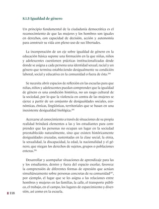 118
8.1.5 Igualdad de género
Un principio fundamental de la ciudadanía democrática es el
reconocimiento de que las mujeres y los hombres son iguales
en derechos, con capacidad de decisión, acción y autonomía
para construir su vida con pleno uso de sus libertades.
La incorporación de un eje sobre igualdad de género en la
educación básica supone una formación en la que niñas, niños
y adolescentes cuestionen prácticas institucionalizadas desde
donde se asigna a cada persona una identidad sexual, racial y un
género que termina estableciendo desigualmente su condición
laboral, social y educativa en la comunidad o fuera de ésta.284
Se necesita abrir espacios de reflexión en las escuelas para que
niñas, niños y adolescentes puedan comprender que la igualdad
de género es una condición histórica, no un rasgo cultural de
la sociedad, por lo que la violencia en contra de las mujeres se
ejerce a partir de un conjunto de desigualdades sociales, eco-
nómicas, étnicas, lingüísticas, territoriales que se basan en una
inexistente desigualdad biológica.285
Acercarse al conocimiento a través de situaciones de su propia
realidad brindará elementos a las y los estudiantes para com-
prender que las personas no ocupan un lugar en la sociedad
preestablecido naturalmente, sino que existen históricamente
desigualdades cruzadas, sustentadas en la clase social, la etnia,
la sexualidad, la discapacidad, la edad, la nacionalidad y el gé-
nero, que niegan los derechos de sujetos, grupos o poblaciones
enteras.286
Desarrollar y acompañar situaciones de aprendizaje para las
y los estudiantes, dentro y fuera del espacio escolar, favorece
la comprensión de diferentes formas de opresión que actúan
simultáneamente sobre personas concretas de su comunidad287
,
por ejemplo, el lugar que se les asigna a las relaciones entre
hombres y mujeres en las familias, la calle, el transporte públi-
co, el trabajo, en el campo, los lugares de esparcimiento y diver-
sión, así como en la escuela.
 