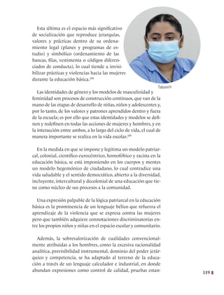 119
Esta última es el espacio más significativo
de socialización que reproduce jerarquías,
valores y prácticas dentro de su ordena-
miento legal (planes y programas de es-
tudio) y simbólico (ordenamiento de las
bancas, filas, vestimenta o códigos diferen-
ciados de conducta), lo cual tiende a invisi-
bilizar prácticas y violencias hacia las mujeres
durante la educación básica.288
Las identidades de género y los modelos de masculinidad y
feminidad son procesos de construcción continuos, que van de la
mano de las etapas de desarrollo de niñas, niños y adolescentes y,
por lo tanto, de los valores y patrones aprendidos dentro y fuera
de la escuela; es por ello que estas identidades y modelos se defi-
nen y redefinen en todas las acciones de mujeres y hombres, y en
la interacción entre ambos, a lo largo del ciclo de vida, el cual de
manera importante se realiza en la vida escolar.289
  
En la medida en que se impone y legitima un modelo patriar-
cal, colonial, científico eurocéntrico, homofóbico y racista en la
educación básica, se está imponiendo en los cuerpos y mentes
un modelo hegemónico de ciudadano, lo cual contradice una
vida saludable y el sentido democrático, abierto a la diversidad,
incluyente, intercultural y decolonial de una educación que tie-
ne como núcleo de sus procesos a la comunidad.
Una expresión palpable de la lógica patriarcal en la educación
básica es la prominencia de un lenguaje bélico que refuerza el
aprendizaje de la violencia que se expresa contra las mujeres
pero que también adquiere connotaciones discriminatorias en-
tre los propios niños y niñas en el espacio escolar y comunitario.
Además, la sobrevalorización de cualidades convencional-
mente atribuidas a los hombres, como la excesiva racionalidad
analítica, previsibilidad instrumental, dominio del poder jerár-
quico y competencia, se ha adaptado al terreno de la educa-
ción a través de un lenguaje calculador e industrial, en donde
abundan expresiones como control de calidad, pruebas estan-
Tabasco
 