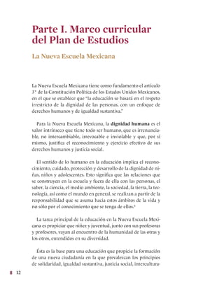 12
Parte I. Marco curricular
del Plan de Estudios
La Nueva Escuela Mexicana
La Nueva Escuela Mexicana tiene como fundamento el artículo
3° de la Constitución Política de los Estados Unidos Mexicanos,
en el que se establece que “la educación se basará en el respeto
irrestricto de la dignidad de las personas, con un enfoque de
derechos humanos y de igualdad sustantiva.”
Para la Nueva Escuela Mexicana, la dignidad humana es el
valor intrínseco que tiene todo ser humano, que es irrenuncia-
ble, no intercambiable, irrevocable e inviolable y que, por sí
mismo, justifica el reconocimiento y ejercicio efectivo de sus
derechos humanos y justicia social.
El sentido de lo humano en la educación implica el recono-
cimiento, cuidado, protección y desarrollo de la dignidad de ni-
ñas, niños y adolescentes. Esto significa que las relaciones que
se construyen en la escuela y fuera de ella con las personas, el
saber, la ciencia, el medio ambiente, la sociedad, la tierra, la tec-
nología, así como el mundo en general, se realizan a partir de la
responsabilidad que se asuma hacia estos ámbitos de la vida y
no sólo por el conocimiento que se tenga de ellos.6
La tarea principal de la educación en la Nueva Escuela Mexi-
cana es propiciar que niñez y juventud, junto con sus profesoras
y profesores, vayan al encuentro de la humanidad de las otras y
los otros, entendidos en su diversidad.
Ésta es la base para una educación que propicie la formación
de una nueva ciudadanía en la que prevalezcan los principios
de solidaridad, igualdad sustantiva, justicia social, intercultura-
 
