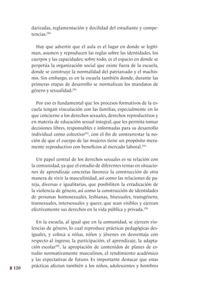 120
darizadas, reglamentación y docilidad del estudiante y compe-
tencias.290
Hay que advertir que el aula es el lugar en donde se legiti-
man, asumen y reproducen las reglas sobre las identidades, los
cuerpos y las capacidades; sobre todo, es el espacio en donde se
perpetúa la organización social que existe fuera de la escuela,
donde se construye la normalidad del patriarcado y el machis-
mo. Sin embargo, es en la escuela también donde, durante las
primeras etapas de desarrollo se normalizan los mandatos de
género y sexualidad.291
Por eso es fundamental que los procesos formativos de la es-
cuela tengan vinculación con las familias, especialmente en lo
que concierne a los derechos sexuales, derechos reproductivos y
en materia de educación sexual integral, que les permita tomar
decisiones libres, responsables e informadas para su desarrollo
individual como colectivo292
, con el fin de contrarrestar la no-
ción de que el cuerpo de las mujeres tiene un propósito mera-
mente reproductivo con beneficios al mercado laboral.293
Un papel central de los derechos sexuales es su relación con
la comunidad, ya que el estudio de diferentes temas en situacio-
nes de aprendizaje concretas favorece la construcción de otra
manera de vivir la masculinidad, así como las relaciones de pa-
reja, diversas e igualitarias, que posibiliten la erradicación de
la violencia de género, así como la construcción de identidades
de personas homosexuales, lesbianas, bisexuales, transgénero,
transexuales, intersexuales y queer, que sean visibles y ejerzan
efectivamente sus derechos en la vida pública y privada.294
En la escuela, al igual que en la comunidad, se ejercen vio-
lencias de género, lo cual reproduce prácticas pedagógicas des-
iguales, y coloca a niñas, niños y jóvenes en desventaja con
respecto al ingreso, la participación, el aprendizaje, la adapta-
ción escolar295
, la apropiación de contenidos de planes de es-
tudio normativamente masculinos, el rendimiento académico
y las expectativas de futuro. Es importante destacar que estas
prácticas afectan también a los niños, adolescentes y hombres
 