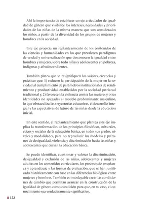122
Ahí la importancia de establecer un eje articulador de igual-
dad de género que visibilice los intereses, necesidades y priori-
dades de las niñas de la misma manera que son considerados
los niños, a partir de la diversidad de los grupos de mujeres y
hombres en la sociedad.
Este eje propicia un replanteamiento de los contenidos de
las ciencias y humanidades en los que prevalecen paradigmas
de verdad y universalización que desconocen la igualdad entre
hombres y mujeres, sobre todo niñas y adolescentes en pobreza,
indígenas y afrodescendientes.
También platea que se resignifiquen los valores, creencias y
prácticas que: 1) reducen la participación de la mujer en la so-
ciedad al cumplimiento de parámetros institucionales de rendi-
miento y productividad establecidos por la sociedad patriarcal
tradicional y, 2) favorecen la violencia contra las mujeres y otras
identidades no apegadas al modelo predominante masculino,
lo que obstaculiza las trayectorias educativas, el desarrollo inte-
gral y las expectativas de futuro de las niñas desde la educación
inicial.
En este sentido, el replanteamiento que plantea este eje im-
plica la transformación de los principios filosóficos, culturales,
éticos y sociales de la educación básica, en todos sus grados, ni-
veles y modalidades, para no reproducir los modelos y patro-
nes de desigualdad, violencia y discriminación hacia las niñas y
adolescentes que cursan la educación básica.
Se puede identificar, cuestionar y valorar la discriminación,
desigualdad y exclusión de las niñas, adolescentes y mujeres
adultas en los contenidos curriculares, los procesos de enseñan-
za y aprendizaje y las formas de evaluación, que se han justifi-
cado históricamente con base en las diferencias biológicas entre
mujeres y hombres. También es insoslayable crear las condicio-
nes de cambio que permitan avanzar en la construcción de la
igualdad de género como condición para que, en su caso, el co-
nocimiento sea verdaderamente significativo.
 