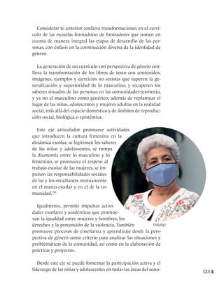 123
Considerar lo anterior conlleva transformaciones en el currí-
culo de las escuelas formadoras de formadores que tomen en
cuenta de manera integral las etapas de desarrollo de las per-
sonas, con énfasis en la construcción diversa de la identidad de
género.
La generación de un currículo con perspectiva de género con-
lleva la transformación de los libros de texto con contenidos,
imágenes, ejemplos y ejercicios no sexistas que superen la ge-
neralización y superioridad de lo masculino, y recuperen los
saberes situados de las personas en las comunidades-territorio,
y ya no el masculino como genérico; además de replantear el
lugar de las niñas, adolescentes y mujeres adultas en la realidad
social, más allá del espacio doméstico y de ámbitos de reproduc-
ción social, biológica o epistémica.
Este eje articulador promueve actividades
que introducen la cultura femenina en la
dinámica escolar, se legitimen los saberes
de las niñas y adolescentes, se rompa
la dicotomía entre lo masculino y lo
femenino, se promueva el respeto al
trabajo escolar de las mujeres, se im-
pulsen las responsabilidades sociales
de las y los estudiantes mutuamente
en el marco escolar y en el de la co-
munidad.298
Igualmente, permite impulsar activi-
dades escolares y académicas que promue-
van la igualdad entre mujeres y hombres, los
derechos y la prevención de la violencia. También
promueve procesos de enseñanza y aprendizaje desde la pers-
pectiva de género como criterio para analizar las situaciones y
problemáticas de la comunidad, así como en la elaboración de
prácticas y proyectos.
Desde este eje se puede fomentar la participación activa y el
liderazgo de las niñas y adolescentes en todas las áreas del cono-
Hidalgo
 