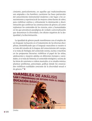 124
cimiento, particularmente, en aquellas que tradicionalmente
son asignadas a los hombres; cuestionar las bases patriarcales
del conocimiento instrumental moderno y dar lugar a los co-
nocimientos y experiencia de las mujeres como fuente de saber,
para visibilizar estética y críticamente la dominación y discri-
minación que conllevan las construcciones de género, así como
replantear los contenidos de las ciencias, artes y humanidades
en los que prevalecen paradigmas de verdad y universalización
que desconocen la diversidad y los efectos negativos de la des-
igualdad y la discriminación.
La igualdad de género puede manifestarse con el empleo de
un lenguaje incluyente en el tratamiento de las diversas disci-
plinas, desmitificando que el lenguaje masculino es neutro si
se trata del estudio de la lengua; del conocimiento del cuerpo,
si se trata de biología; del contenido sexista, racista o machista
en las propuestas literarias; visibilizar el papel de las niñas,
adolescentes y mujeres adultas en diferentes tiempos y socie-
dades, si se trata de historia; el contenido misógino y sexista de
las letras de canciones o videos musicales, si se estudia música;
plantear problemas, porcentajes, gráficas donde los enuncia-
dos visibilicen realidades concretas de la diversidad sexual o
de género.299
Sinaloa
 